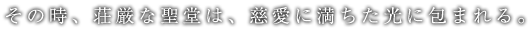 その時、壮厳な聖堂は、慈愛に満ちた光に包まれる。